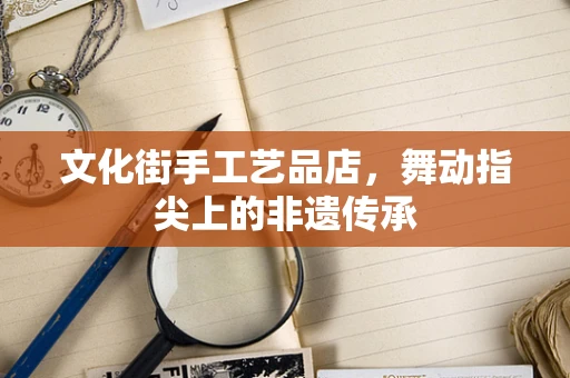 文化街手工艺品店，舞动指尖上的非遗传承