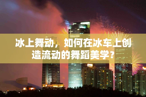 冰上舞动，如何在冰车上创造流动的舞蹈美学？
