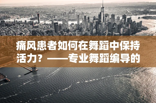 痛风患者如何在舞蹈中保持活力？——专业舞蹈编导的视角