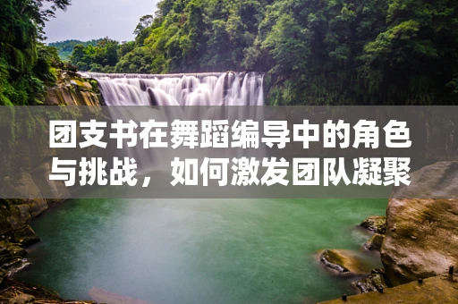 团支书在舞蹈编导中的角色与挑战，如何激发团队凝聚力？