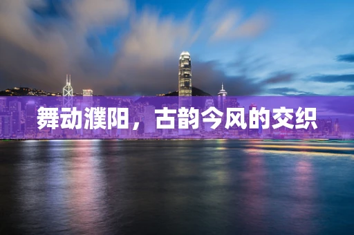 舞动濮阳，古韵今风的交织