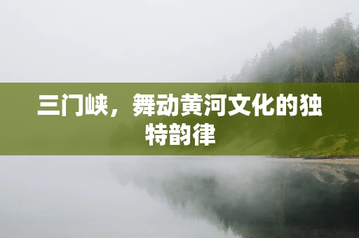 三门峡，舞动黄河文化的独特韵律