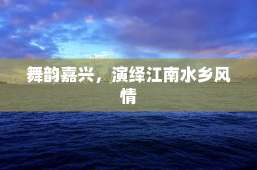 舞韵嘉兴，演绎江南水乡风情