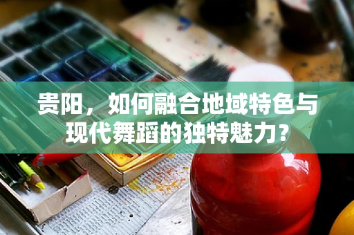 贵阳，如何融合地域特色与现代舞蹈的独特魅力？