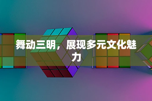 舞动三明，展现多元文化魅力