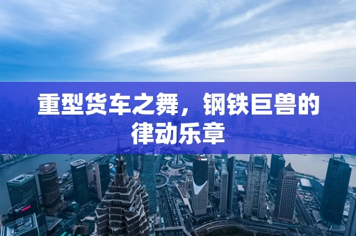 重型货车之舞，钢铁巨兽的律动乐章
