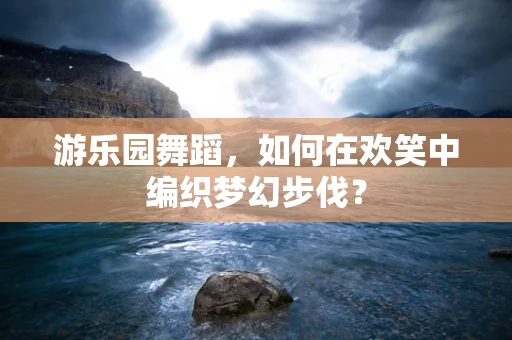 游乐园舞蹈，如何在欢笑中编织梦幻步伐？