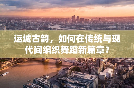 运城古韵，如何在传统与现代间编织舞蹈新篇章？