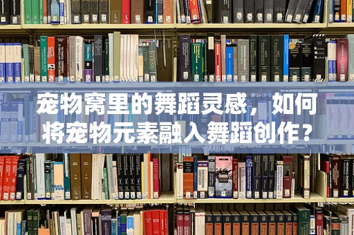 宠物窝里的舞蹈灵感，如何将宠物元素融入舞蹈创作？