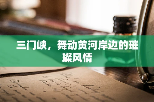 三门峡，舞动黄河岸边的璀璨风情
