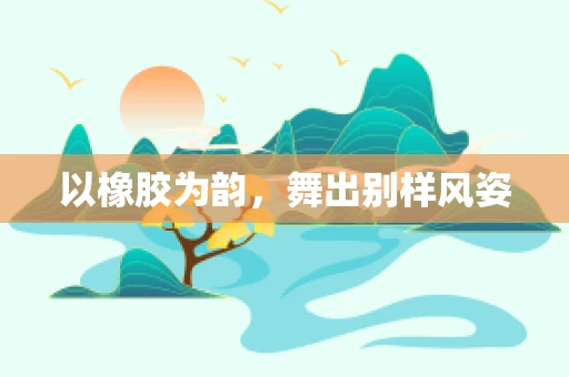 以橡胶为韵，舞出别样风姿