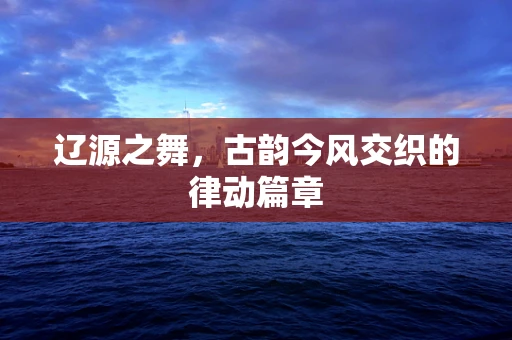 辽源之舞，古韵今风交织的律动篇章