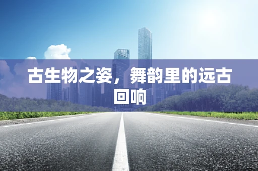 古生物之姿，舞韵里的远古回响