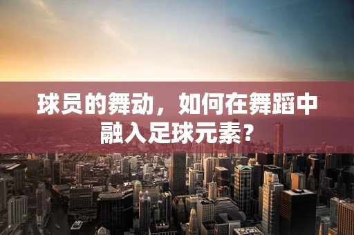 球员的舞动，如何在舞蹈中融入足球元素？