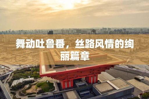 舞动吐鲁番，丝路风情的绚丽篇章