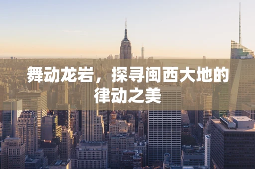 舞动龙岩，探寻闽西大地的律动之美