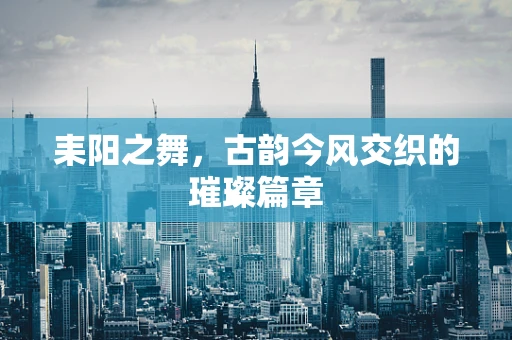 耒阳之舞，古韵今风交织的璀璨篇章