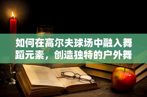 如何在高尔夫球场中融入舞蹈元素，创造独特的户外舞蹈表演？