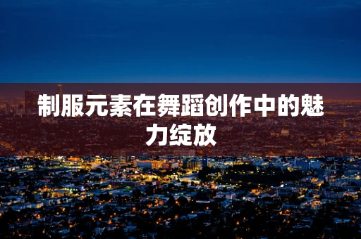 制服元素在舞蹈创作中的魅力绽放