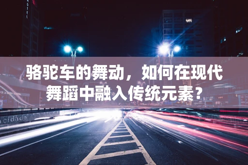 骆驼车的舞动，如何在现代舞蹈中融入传统元素？