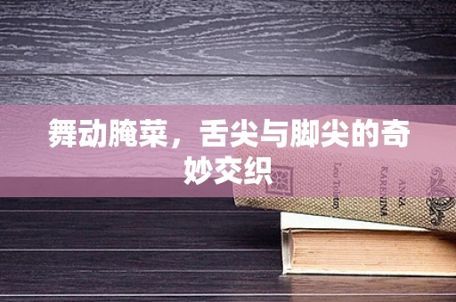 舞动腌菜，舌尖与脚尖的奇妙交织