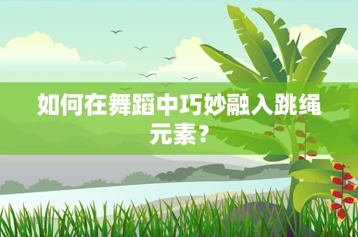 如何在舞蹈中巧妙融入跳绳元素？