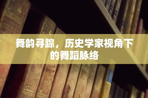 舞韵寻踪，历史学家视角下的舞蹈脉络