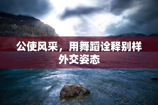 公使风采，用舞蹈诠释别样外交姿态