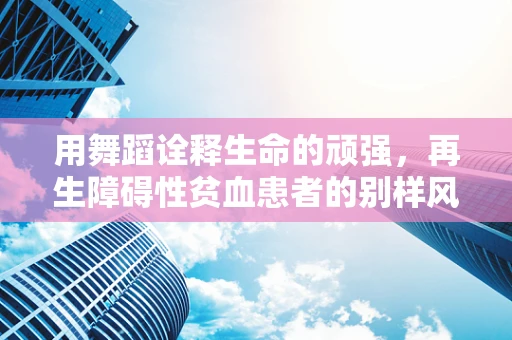 用舞蹈诠释生命的顽强，再生障碍性贫血患者的别样风采
