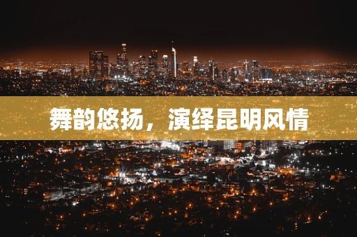 舞韵悠扬，演绎昆明风情