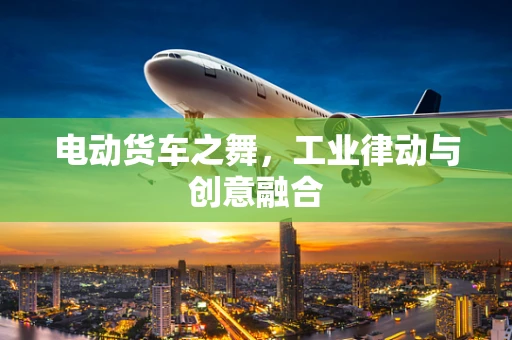 电动货车之舞，工业律动与创意融合
