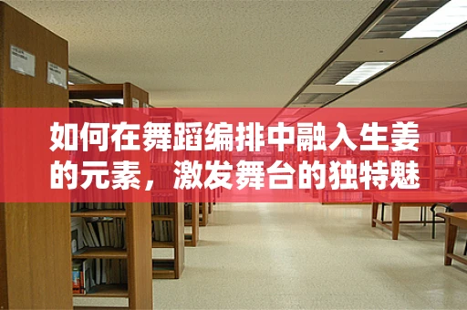 如何在舞蹈编排中融入生姜的元素，激发舞台的独特魅力？
