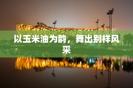 以玉米油为韵，舞出别样风采