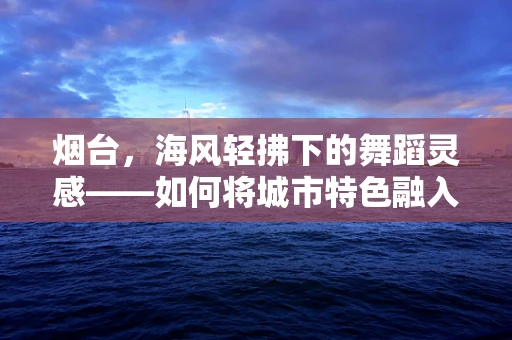 烟台，海风轻拂下的舞蹈灵感——如何将城市特色融入现代舞创作？