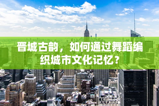 晋城古韵，如何通过舞蹈编织城市文化记忆？