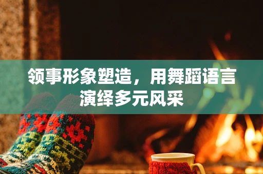 领事形象塑造，用舞蹈语言演绎多元风采