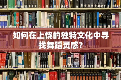 如何在上饶的独特文化中寻找舞蹈灵感？