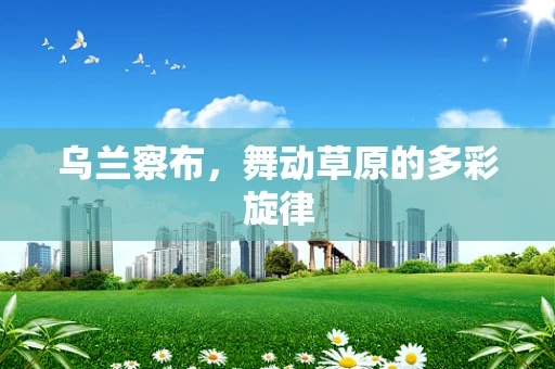 乌兰察布，舞动草原的多彩旋律