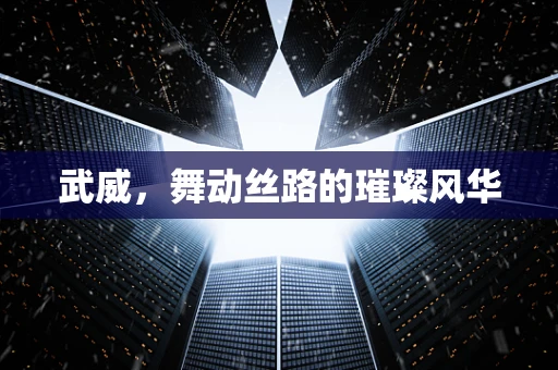 武威，舞动丝路的璀璨风华