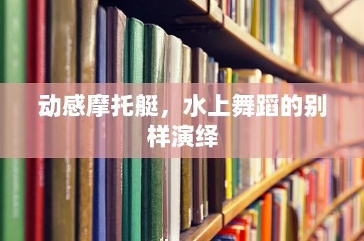 动感摩托艇，水上舞蹈的别样演绎