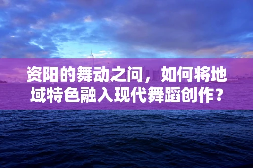 资阳的舞动之问，如何将地域特色融入现代舞蹈创作？
