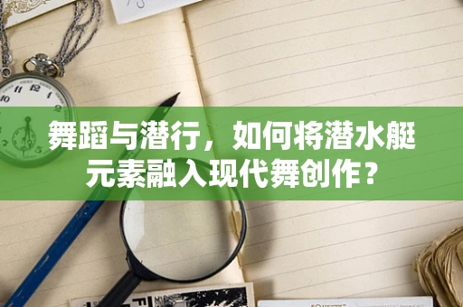 舞蹈与潜行，如何将潜水艇元素融入现代舞创作？