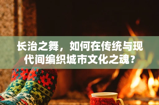 长治之舞，如何在传统与现代间编织城市文化之魂？