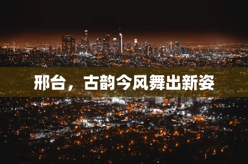 邢台，古韵今风舞出新姿