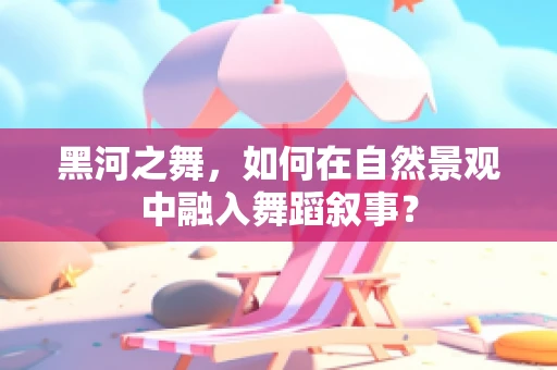 黑河之舞，如何在自然景观中融入舞蹈叙事？
