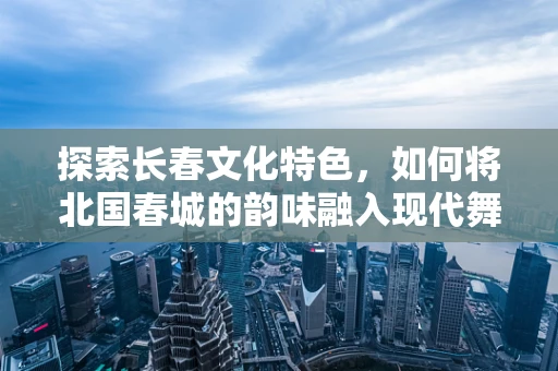 探索长春文化特色，如何将北国春城的韵味融入现代舞蹈编排？