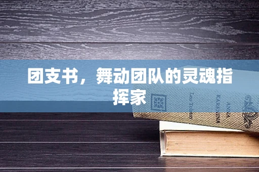 团支书，舞动团队的灵魂指挥家