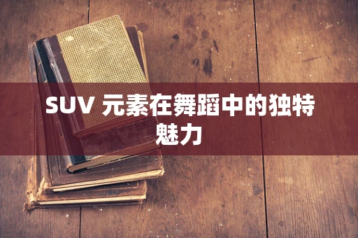 SUV 元素在舞蹈中的独特魅力