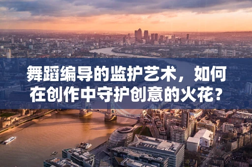 舞蹈编导的监护艺术，如何在创作中守护创意的火花？