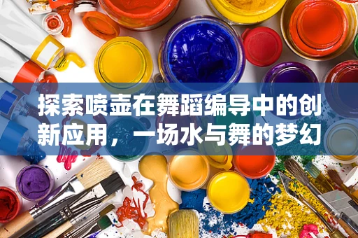 探索喷壶在舞蹈编导中的创新应用，一场水与舞的梦幻交响